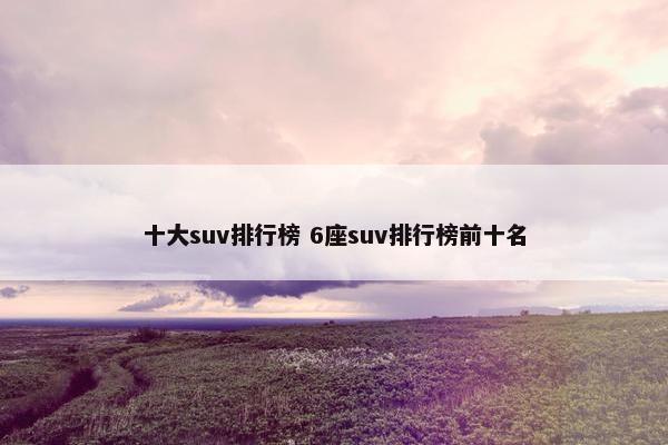 十大suv排行榜 6座suv排行榜前十名