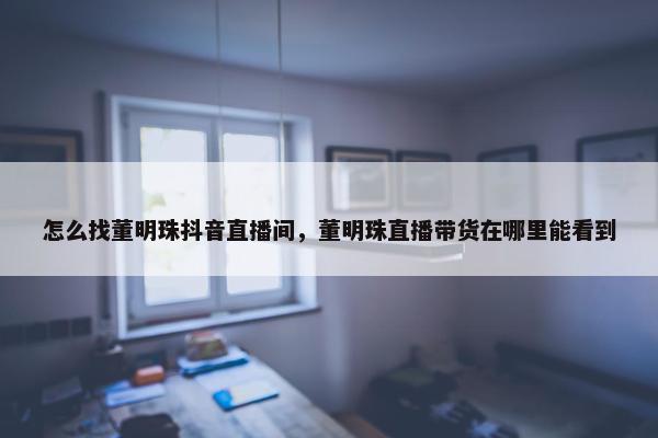 怎么找董明珠抖音直播间，董明珠直播带货在哪里能看到