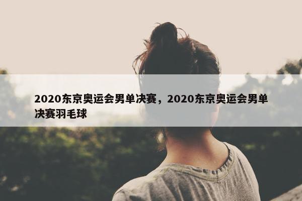 2020东京奥运会男单决赛，2020东京奥运会男单决赛羽毛球