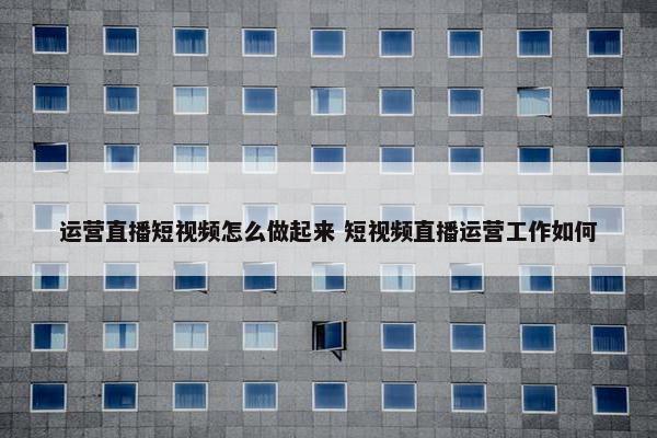 运营直播短视频怎么做起来 短视频直播运营工作如何