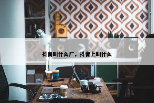 抖音叫什么厂，抖音上叫什么