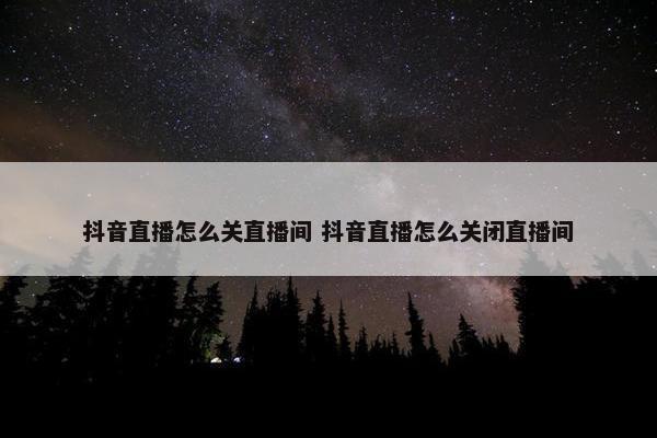 抖音直播怎么关直播间 抖音直播怎么关闭直播间