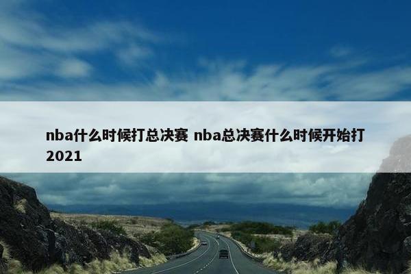 nba什么时候打总决赛 nba总决赛什么时候开始打2021