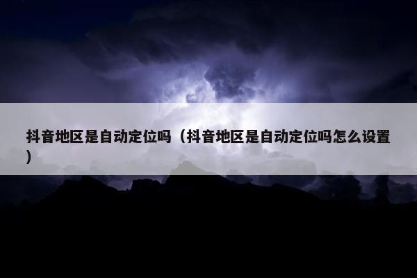 抖音地区是自动定位吗（抖音地区是自动定位吗怎么设置）