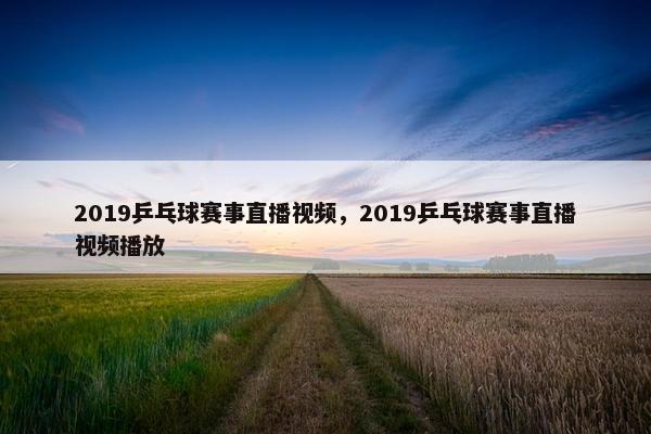 2019乒乓球赛事直播视频，2019乒乓球赛事直播视频播放