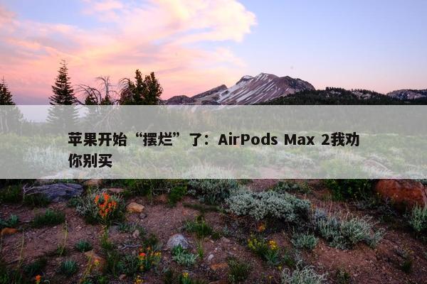 苹果开始“摆烂”了：AirPods Max 2我劝你别买