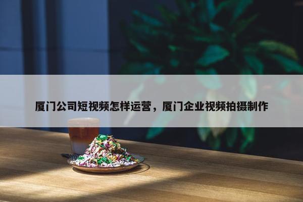 厦门公司短视频怎样运营，厦门企业视频拍摄制作