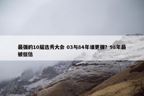 最强的10届选秀大会 03与84年谁更强？98年最被低估