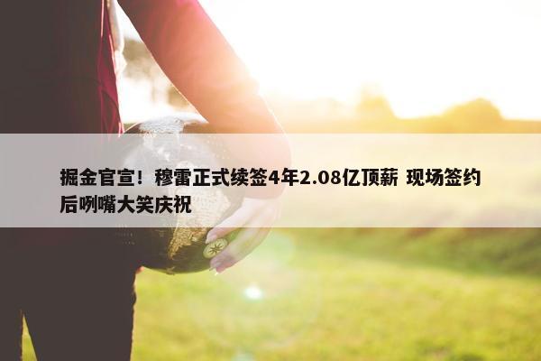 掘金官宣！穆雷正式续签4年2.08亿顶薪 现场签约后咧嘴大笑庆祝