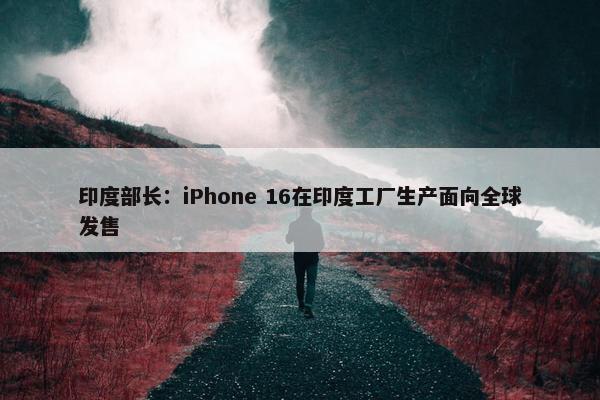 印度部长：iPhone 16在印度工厂生产面向全球发售