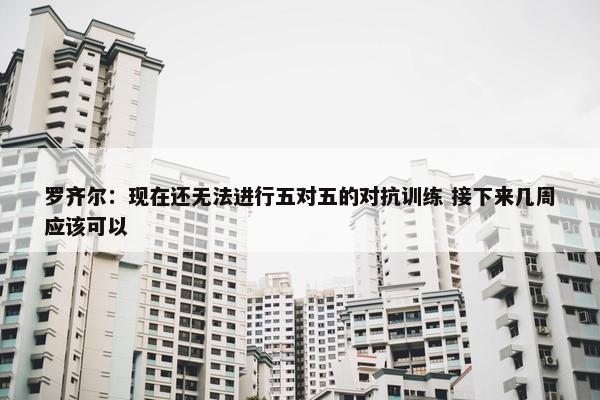 罗齐尔：现在还无法进行五对五的对抗训练 接下来几周应该可以