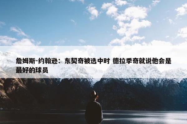 詹姆斯-约翰逊：东契奇被选中时 德拉季奇就说他会是最好的球员