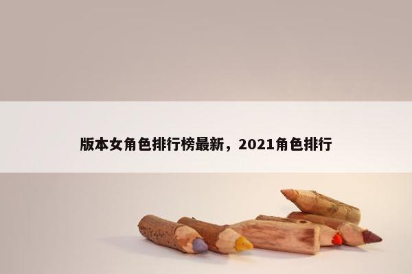 版本女角色排行榜最新，2021角色排行