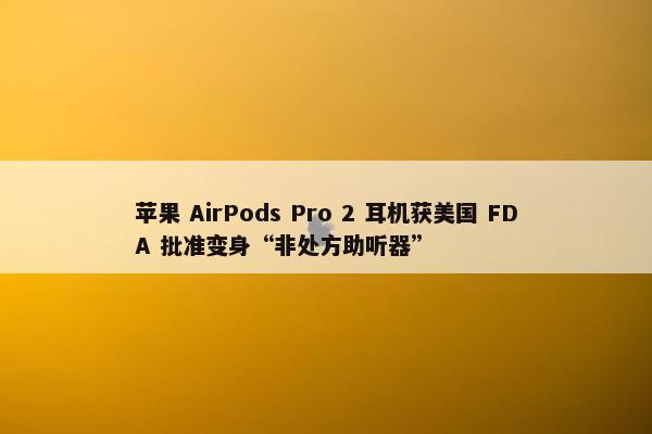 苹果 AirPods Pro 2 耳机获美国 FDA 批准变身“非处方助听器”