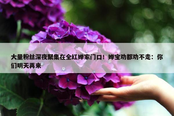 大量粉丝深夜聚集在全红婵家门口！婵宝劝都劝不走：你们明天再来