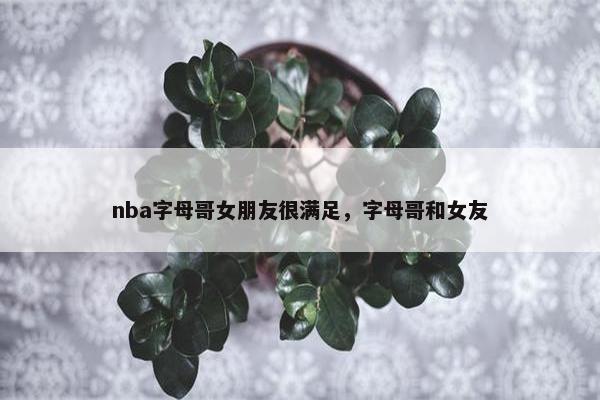 nba字母哥女朋友很满足，字母哥和女友