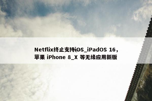 Netflix终止支持iOS_iPadOS 16，苹果 iPhone 8_X 等无缘应用新版