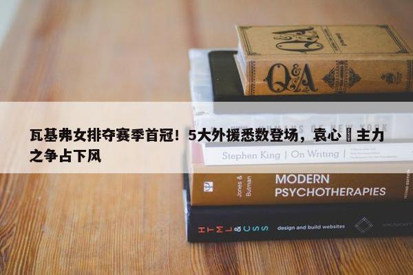 瓦基弗女排夺赛季首冠！5大外援悉数登场，袁心玥主力之争占下风