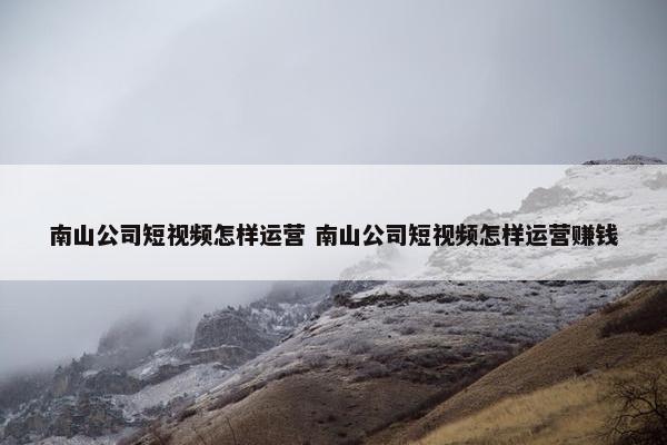 南山公司短视频怎样运营 南山公司短视频怎样运营赚钱