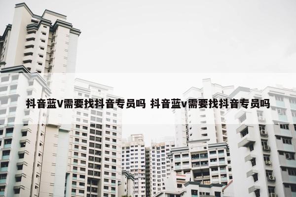 抖音蓝V需要找抖音专员吗 抖音蓝v需要找抖音专员吗