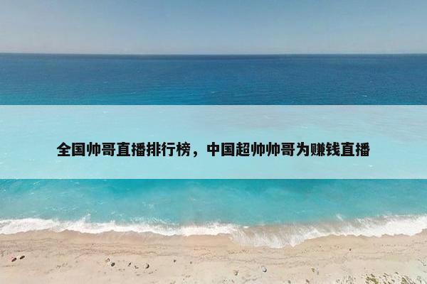 全国帅哥直播排行榜，中国超帅帅哥为赚钱直播