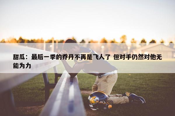 甜瓜：最后一季的乔丹不再是飞人了 但对手仍然对他无能为力