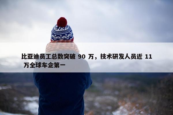 比亚迪员工总数突破 90 万，技术研发人员近 11 万全球车企第一