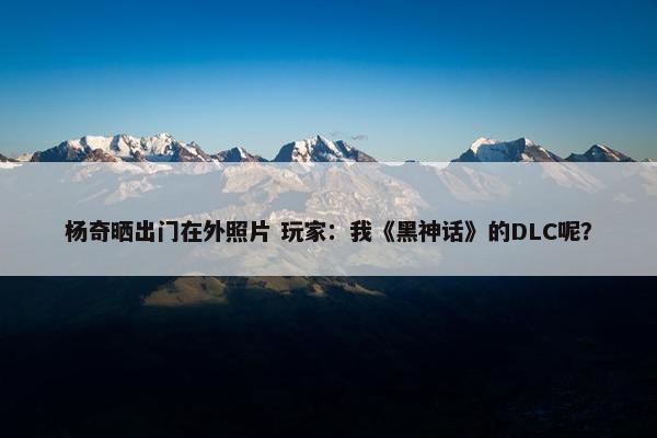 杨奇晒出门在外照片 玩家：我《黑神话》的DLC呢？