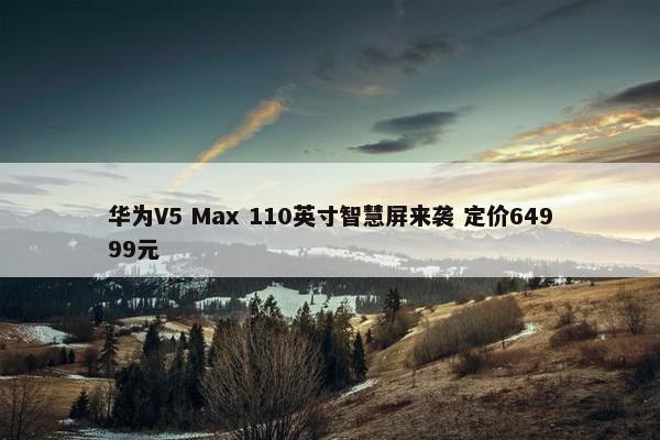 华为V5 Max 110英寸智慧屏来袭 定价64999元