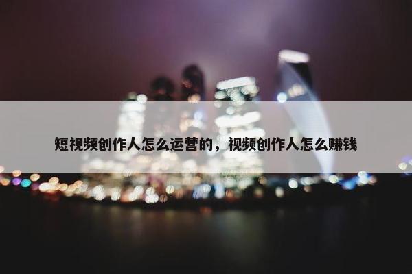 短视频创作人怎么运营的，视频创作人怎么赚钱