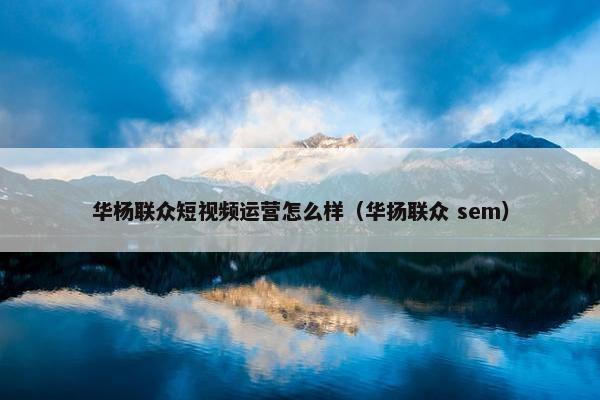 华杨联众短视频运营怎么样（华扬联众 sem）