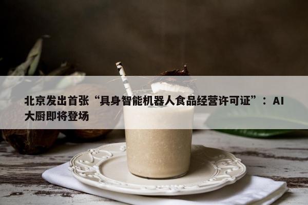 北京发出首张“具身智能机器人食品经营许可证”：AI大厨即将登场