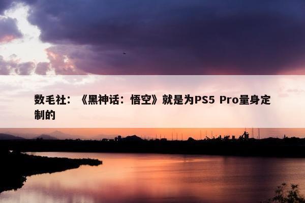 数毛社：《黑神话：悟空》就是为PS5 Pro量身定制的