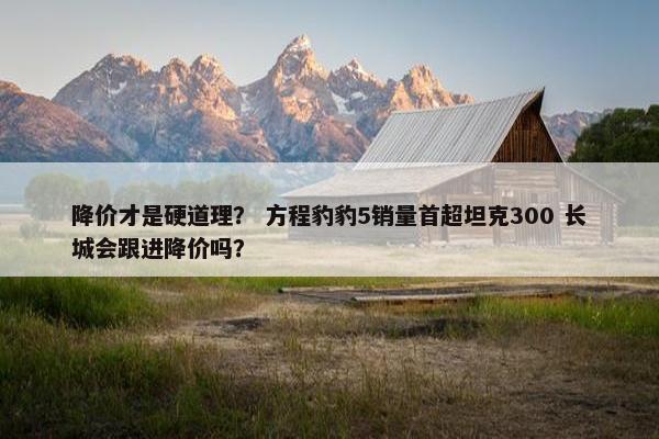 降价才是硬道理？ 方程豹豹5销量首超坦克300 长城会跟进降价吗？