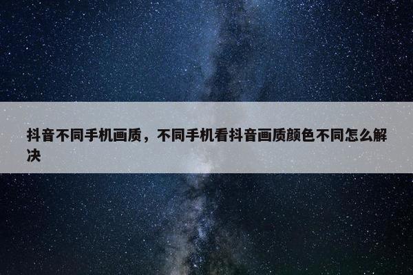 抖音不同手机画质，不同手机看抖音画质颜色不同怎么解决