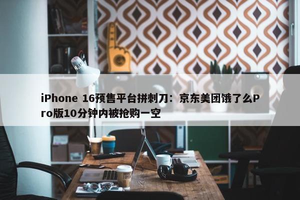 iPhone 16预售平台拼刺刀：京东美团饿了么Pro版10分钟内被抢购一空