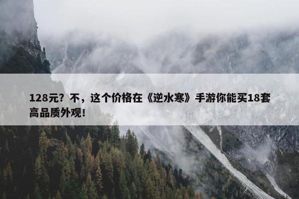 128元？不，这个价格在《逆水寒》手游你能买18套高品质外观！