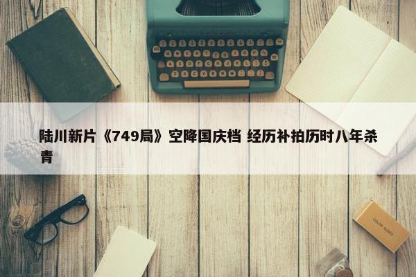 陆川新片《749局》空降国庆档 经历补拍历时八年杀青