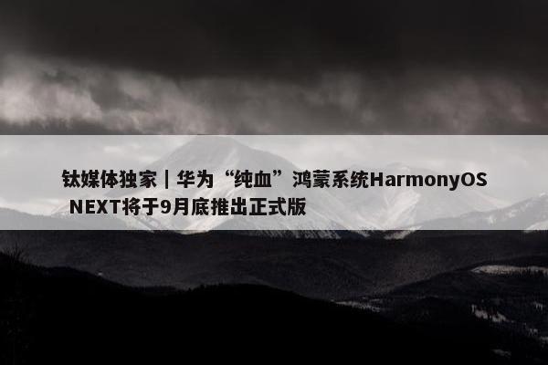 钛媒体独家｜华为“纯血”鸿蒙系统HarmonyOS NEXT将于9月底推出正式版