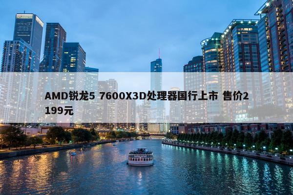 AMD锐龙5 7600X3D处理器国行上市 售价2199元