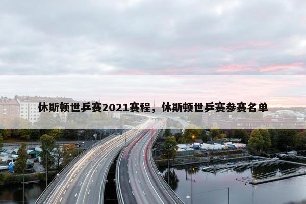 休斯顿世乒赛2021赛程，休斯顿世乒赛参赛名单