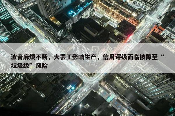 波音麻烦不断，大罢工影响生产，信用评级面临被降至“垃圾级”风险