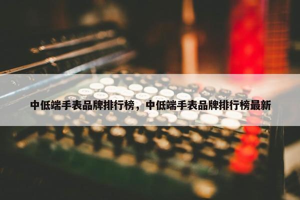 中低端手表品牌排行榜，中低端手表品牌排行榜最新