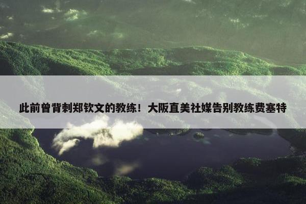 此前曾背刺郑钦文的教练！大阪直美社媒告别教练费塞特