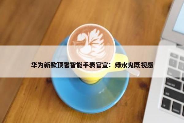 华为新款顶奢智能手表官宣：绿水鬼既视感