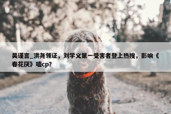 吴谨言_洪尧领证，刘学义第一受害者登上热搜，影响《春花厌》嗑cp？