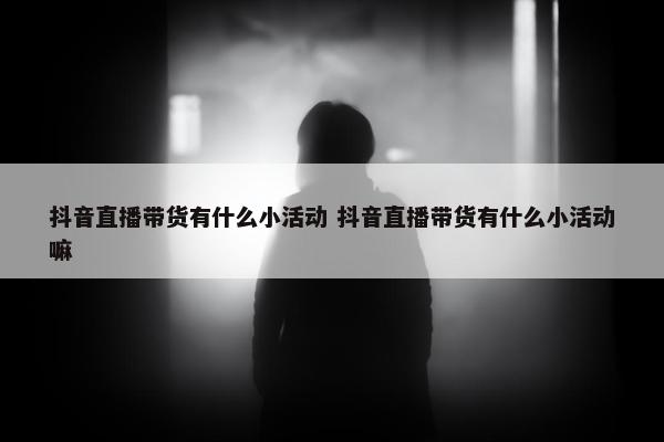 抖音直播带货有什么小活动 抖音直播带货有什么小活动嘛