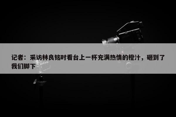 记者：采访林良铭时看台上一杯充满热情的橙汁，砸到了我们脚下