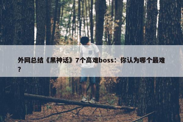 外网总结《黑神话》7个高难boss：你认为哪个最难？