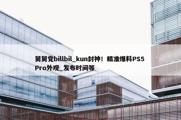 舅舅党billbil_kun封神！精准爆料PS5 Pro外观_发布时间等